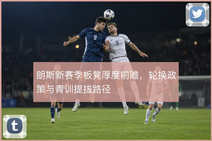 朗斯新赛季板凳厚度前瞻，轮换政策与青训提拔路径