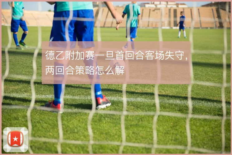 德乙附加赛一旦首回合客场失守，两回合策略怎么解