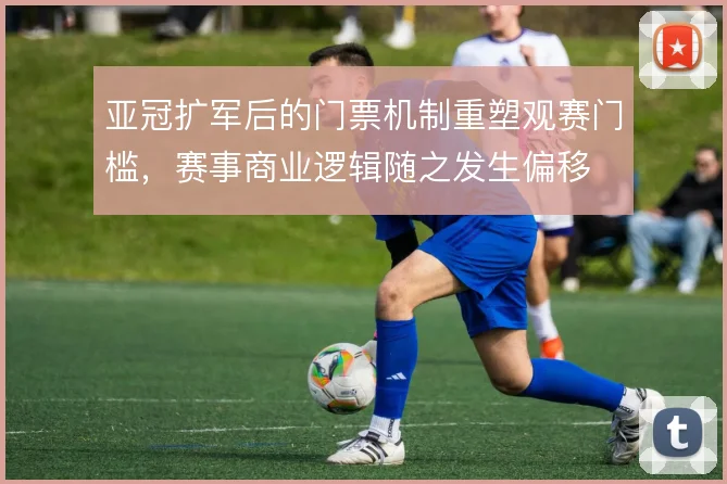 亚冠扩军后的门票机制重塑观赛门槛，赛事商业逻辑随之发生偏移