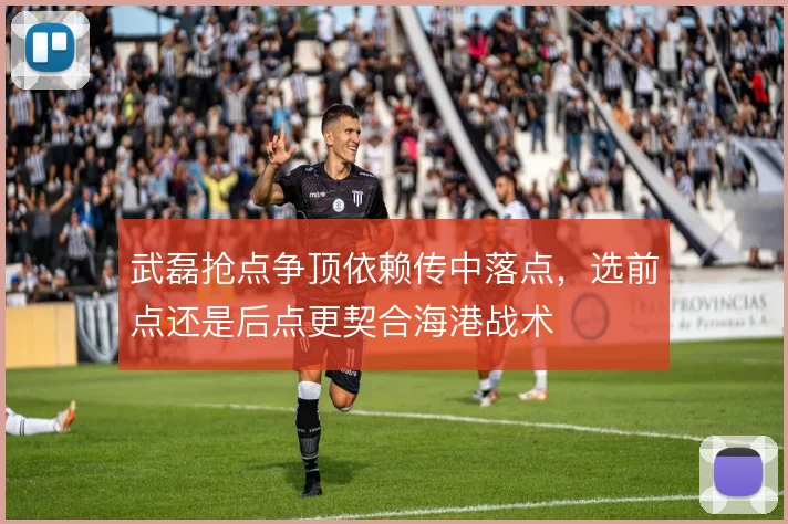 武磊抢点争顶依赖传中落点,选前点还是后点更契合海港战术