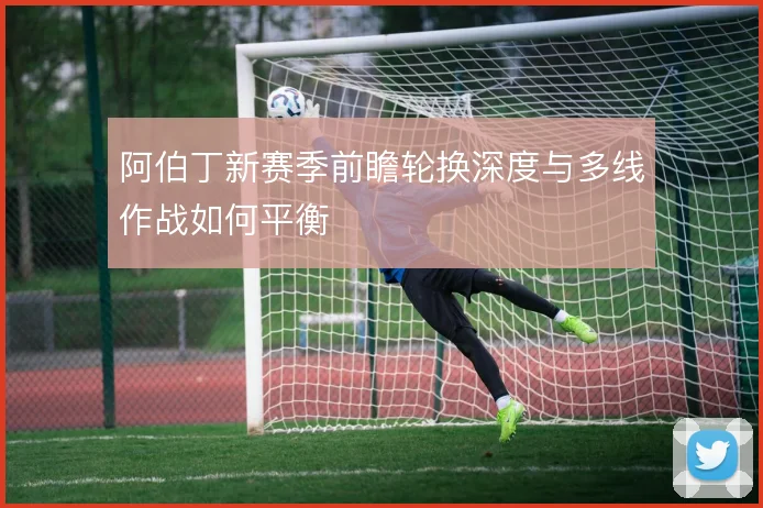 阿伯丁新赛季前瞻轮换深度与多线作战如何平衡