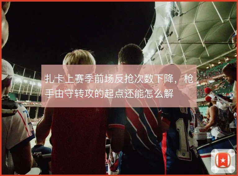 扎卡上赛季前场反抢次数下降，枪手由守转攻的起点还能怎么解
