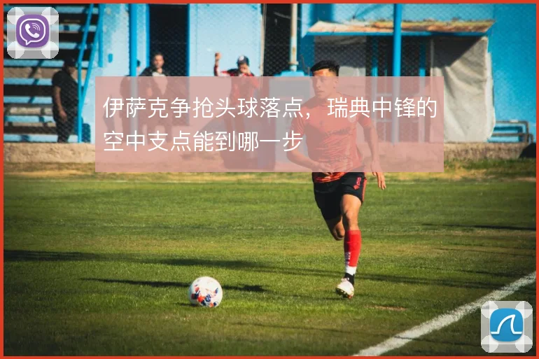 伊萨克争抢头球落点,瑞典中锋的空中支点能到哪一步