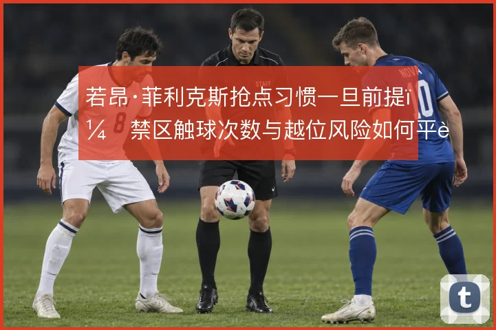 若昂·菲利克斯抢点习惯一旦前提,禁区触球次数与越位风险如何平衡