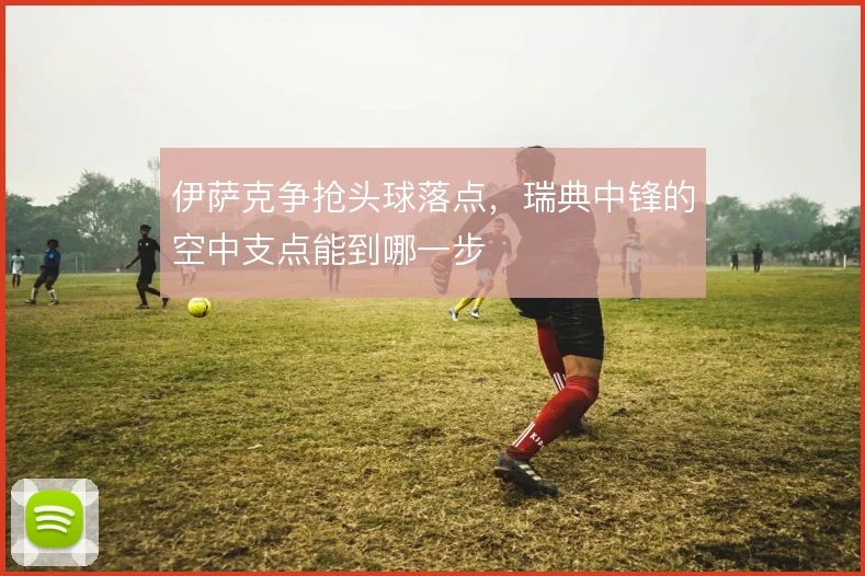 伊萨克争抢头球落点，瑞典中锋的空中支点能到哪一步
