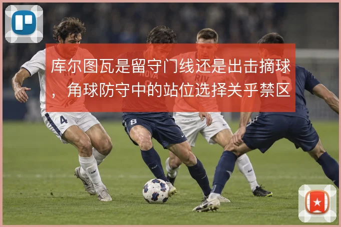库尔图瓦是留守门线还是出击摘球，角球防守中的站位选择关乎禁区控制