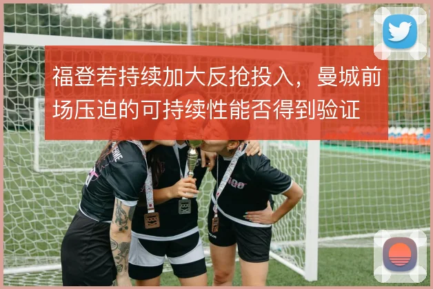 福登若持续加大反抢投入,曼城前场压迫的可持续性能否得到验证
