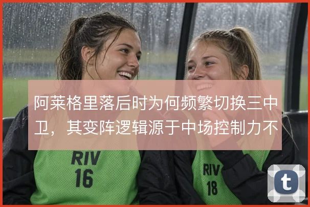 阿莱格里落后时为何频繁切换三中卫，其变阵逻辑源于中场控制力不足