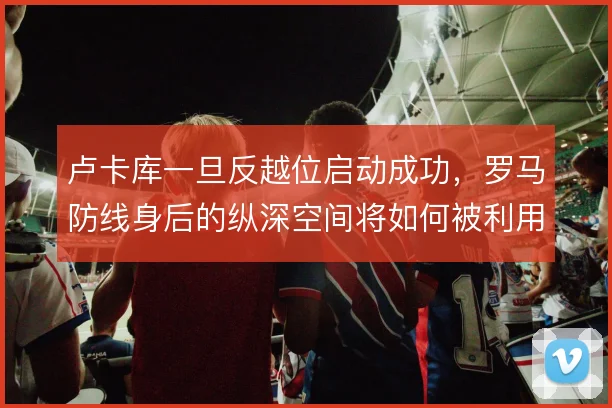 卢卡库一旦反越位启动成功，罗马防线身后的纵深空间将如何被利用