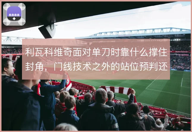 利瓦科维奇面对单刀时靠什么撑住封角,门线技术之外的站位预判还有哪些