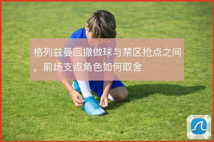 格列兹曼回撤做球与禁区抢点之间，前场支点角色如何取舍
