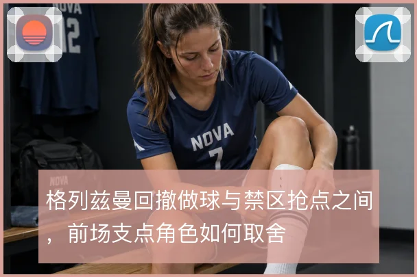 格列兹曼回撤做球与禁区抢点之间，前场支点角色如何取舍