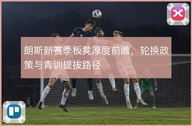 朗斯新赛季板凳厚度前瞻，轮换政策与青训提拔路径