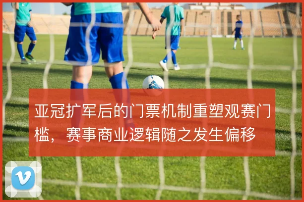 亚冠扩军后的门票机制重塑观赛门槛，赛事商业逻辑随之发生偏移