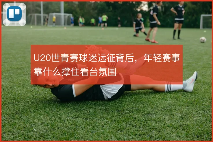 U20世青赛球迷远征背后，年轻赛事靠什么撑住看台氛围