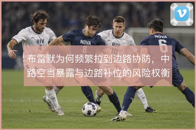 布雷默为何频繁拉到边路协防,中路空当暴露与边路补位的风险权衡