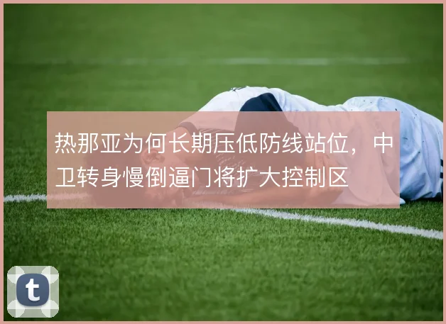 热那亚为何长期压低防线站位，中卫转身慢倒逼门将扩大控制区