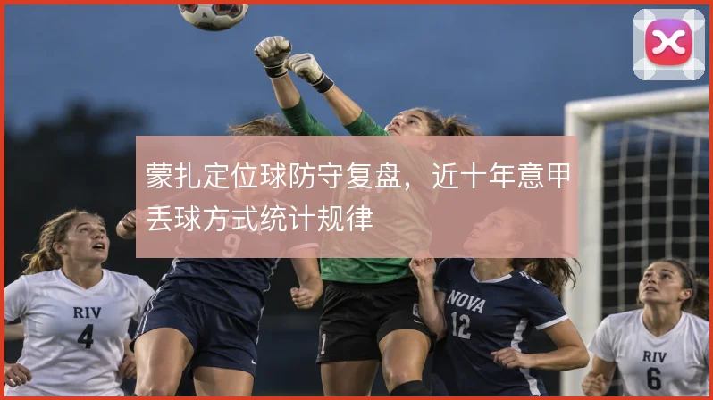 蒙扎定位球防守复盘，近十年意甲丢球方式统计规律
