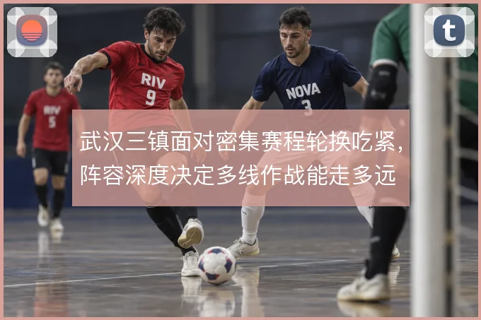 武汉三镇面对密集赛程轮换吃紧，阵容深度决定多线作战能走多远