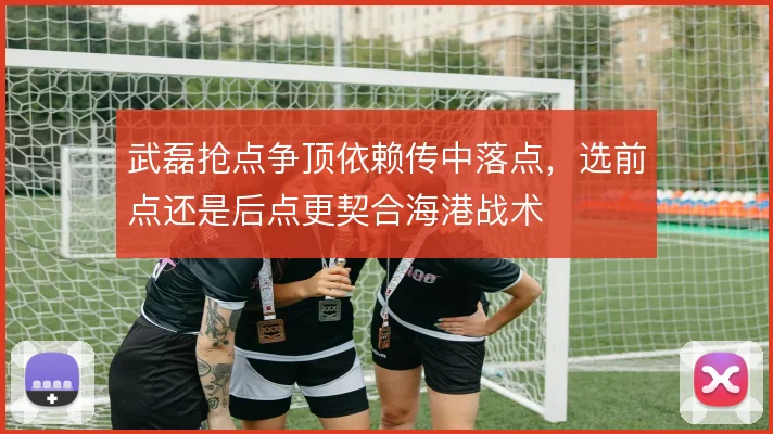 武磊抢点争顶依赖传中落点,选前点还是后点更契合海港战术