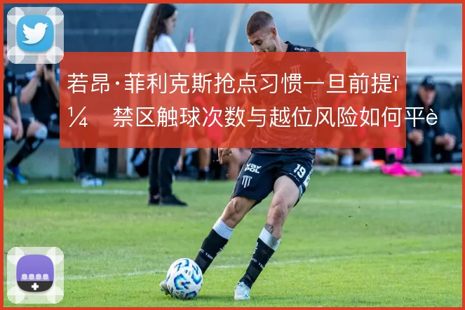 若昂·菲利克斯抢点习惯一旦前提,禁区触球次数与越位风险如何平衡