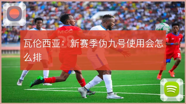 瓦伦西亚:新赛季伪九号使用会怎么排